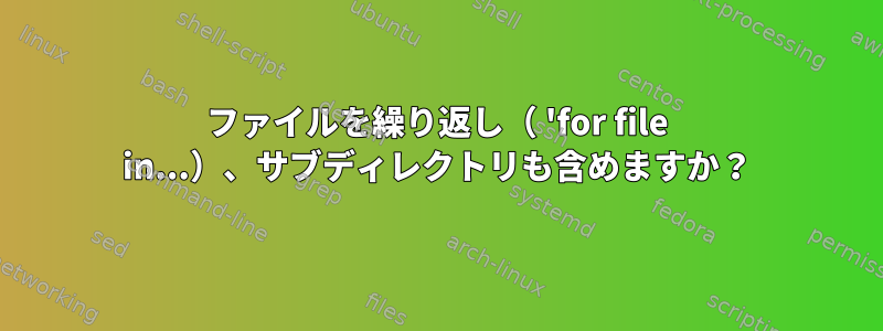 ファイルを繰り返し（ 'for file in...）、サブディレクトリも含めますか？