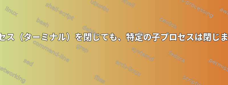 親プロセス（ターミナル）を閉じても、特定の子プロセスは閉じません。