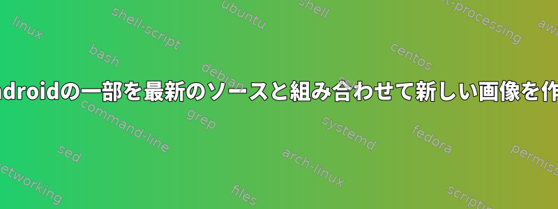 オリジナルのAndroidの一部を最新のソースと組み合わせて新しい画像を作成する[閉じる]