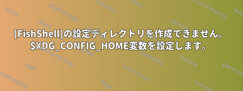 [FishShell]の設定ディレクトリを作成できません。 $XDG_CONFIG_HOME変数を設定します。