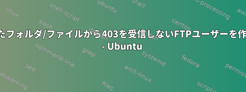 作成したフォルダ/ファイルから403を受信しないFTPユーザーを作成する - Ubuntu