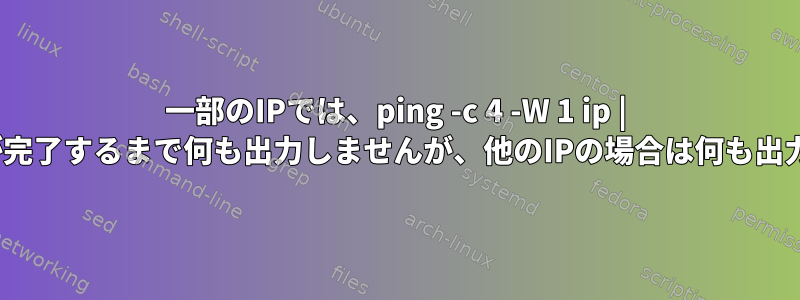 一部のIPでは、ping -c 4 -W 1 ip | catはpingが完了するまで何も出力しませんが、他のIPの場合は何も出力しません。