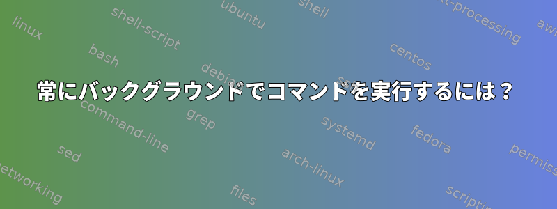 常にバックグラウンドでコマンドを実行するには？