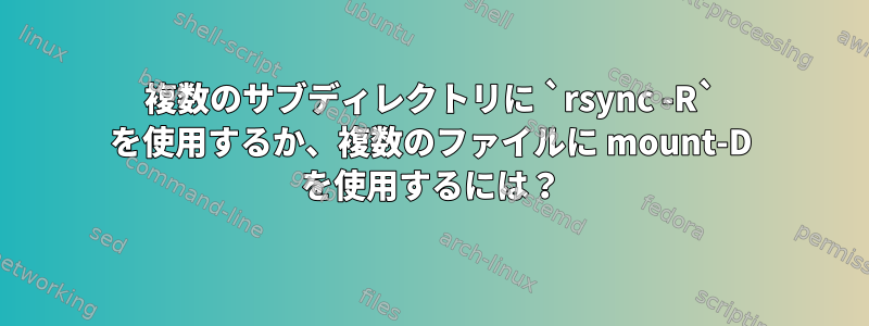 複数のサブディレクトリに `rsync -R` を使用するか、複数のファイルに mount-D を使用するには？