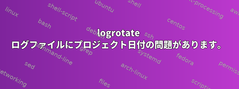 logrotate ログファイルにプロジェクト日付の問題があります。