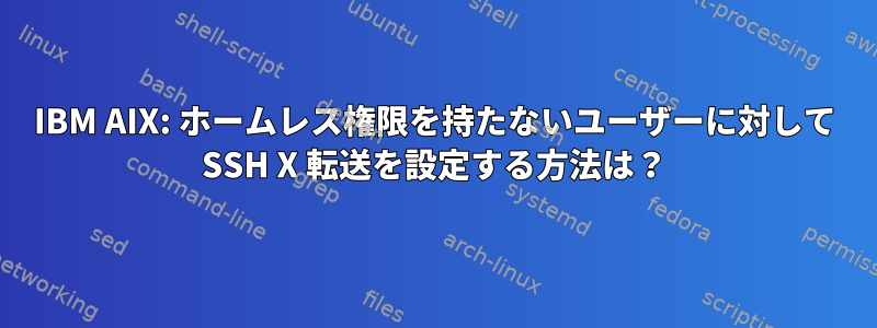 IBM AIX: ホームレス権限を持たないユーザーに対して SSH X 転送を設定する方法は？