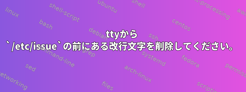 ttyから `/etc/issue`の前にある改行文字を削除してください。