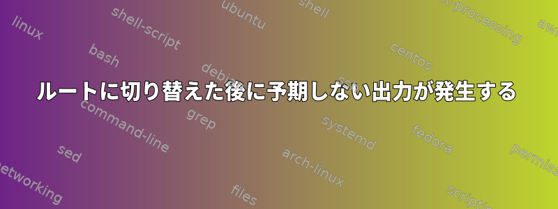 ルートに切り替えた後に予期しない出力が発生する