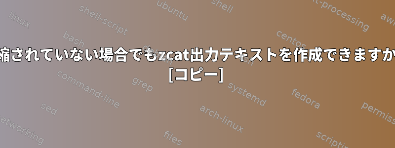 圧縮されていない場合でもzcat出力テキストを作成できますか？ [コピー]