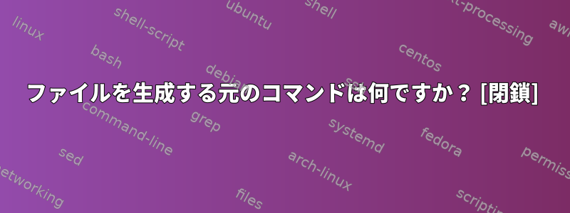 ファイルを生成する元のコマンドは何ですか？ [閉鎖]