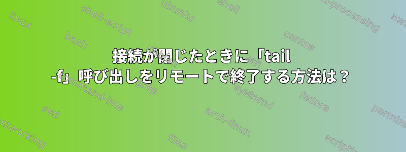 接続が閉じたときに「tail -f」呼び出しをリモートで終了する方法は？