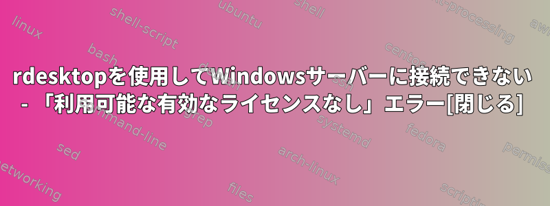 rdesktopを使用してWindowsサーバーに接続できない - 「利用可能な有効なライセンスなし」エラー[閉じる]