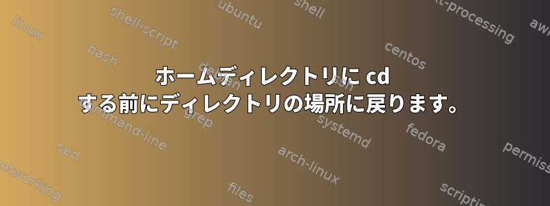 ホームディレクトリに cd する前にディレクトリの場所に戻ります。