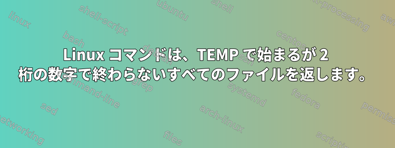 Linux コマンドは、TEMP で始まるが 2 桁の数字で終わらないすべてのファイルを返します。