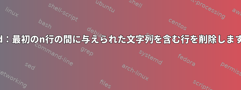 Sed：最初のn行の間に与えられた文字列を含む行を削除します。