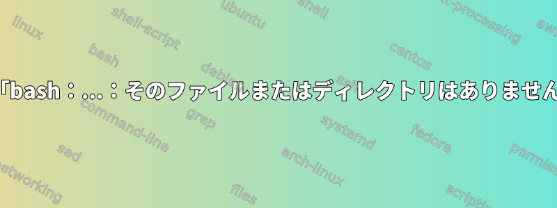 実行可能ファイルが存在していても、「bash：...：そのファイルまたはディレクトリはありません」というメッセージが表示されます。