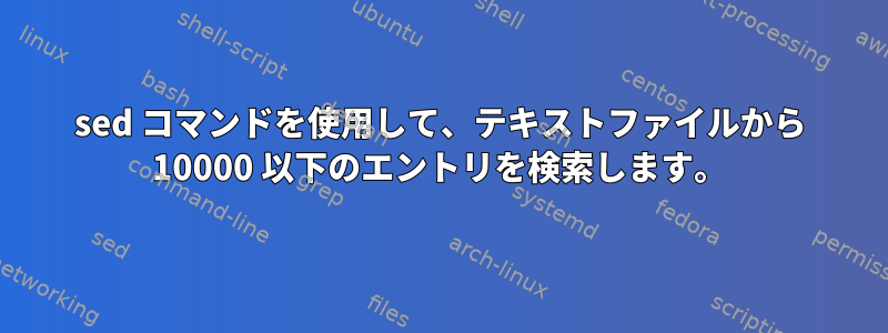 sed コマンドを使用して、テキストファイルから 10000 以下のエントリを検索します。