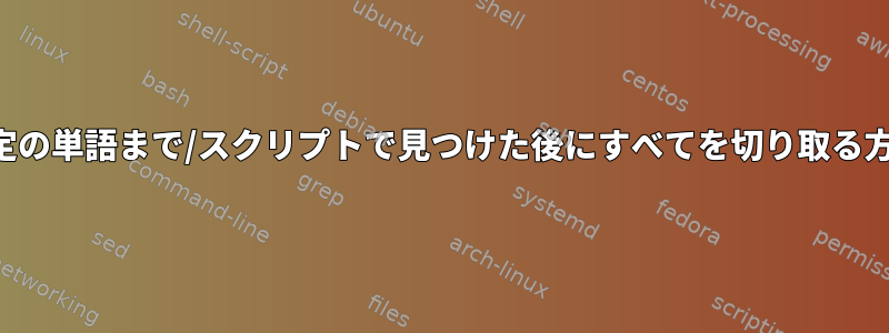 特定の単語まで/スクリプトで見つけた後にすべてを切り取る方法