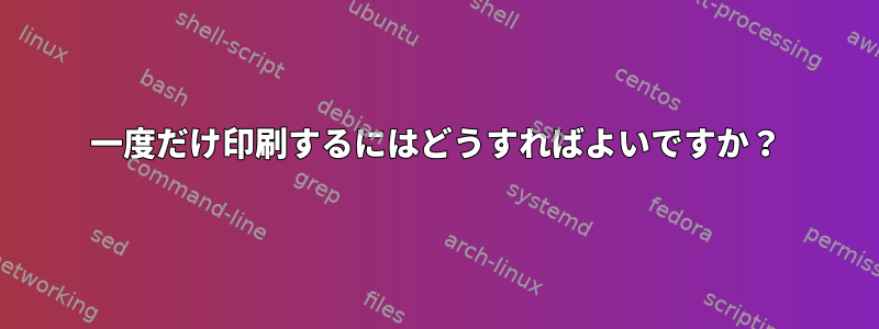 一度だけ印刷するにはどうすればよいですか？