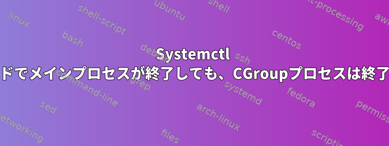 Systemctl stopコマンドでメインプロセスが終了しても、CGroupプロセスは終了しません。