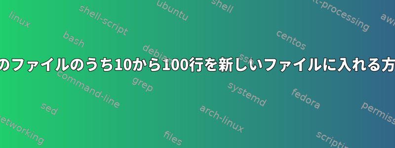 200行のファイルのうち10から100行を新しいファイルに入れる方法