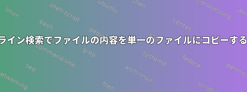 コマンドライン検索でファイルの内容を単一のファイルにコピーする方法は？