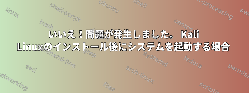 いいえ！問題が発生しました。 Kali Linuxのインストール後にシステムを起動する場合