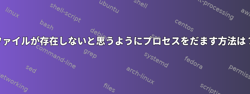 ファイルが存在しないと思うようにプロセスをだます方法は？