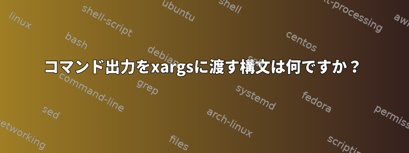 コマンド出力をxargsに渡す構文は何ですか？