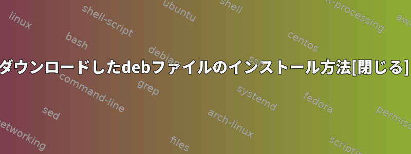 ダウンロードしたdebファイルのインストール方法[閉じる]