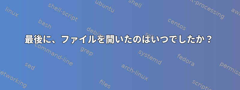 最後に、ファイルを開いたのはいつでしたか？