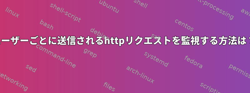 ユーザーごとに送信されるhttpリクエストを監視する方法は？