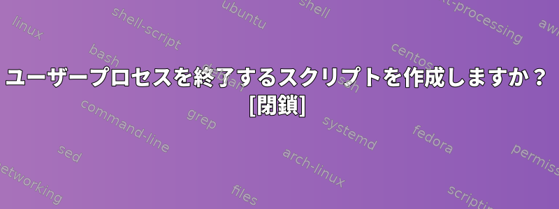 ユーザープロセスを終了するスクリプトを作成しますか？ [閉鎖]