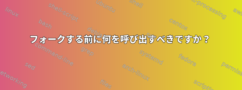 フォークする前に何を呼び出すべきですか？