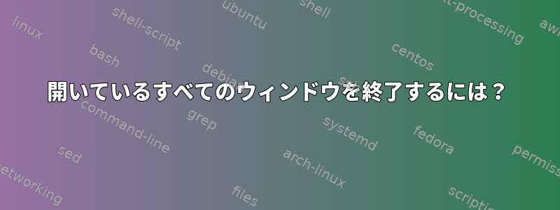 開いているすべてのウィンドウを終了するには？