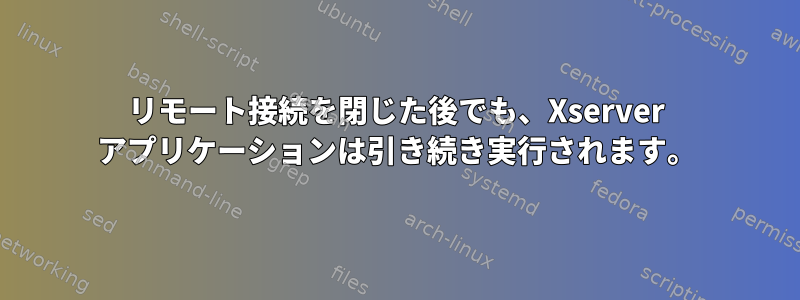 リモート接続を閉じた後でも、Xserver アプリケーションは引き続き実行されます。