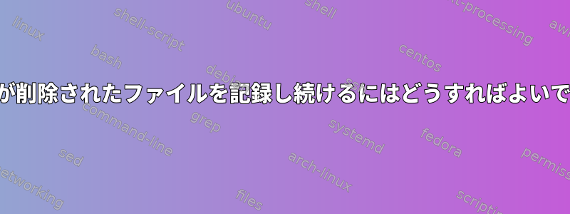 ロガーが削除されたファイルを記録し続けるにはどうすればよいですか？