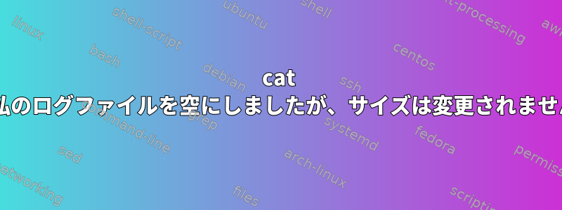 cat /dev/null私のログファイルを空にしましたが、サイズは変更されませんでした。