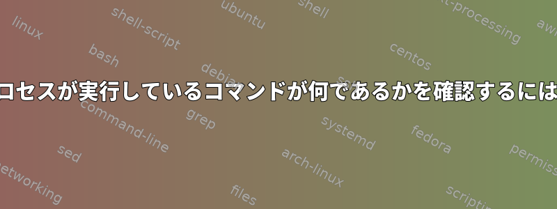 プロセスが実行しているコマンドが何であるかを確認するには？