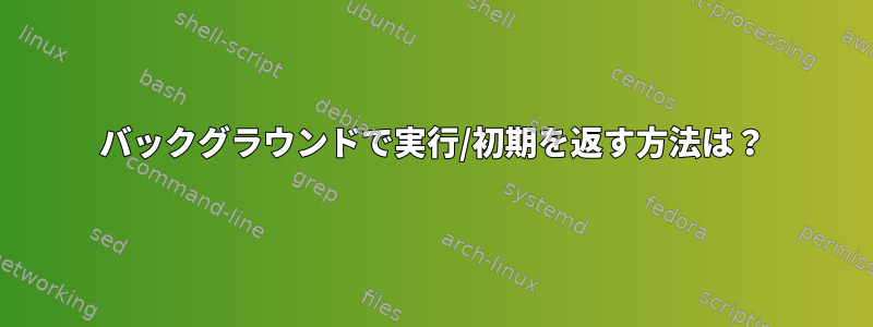 バックグラウンドで実行/初期を返す方法は？