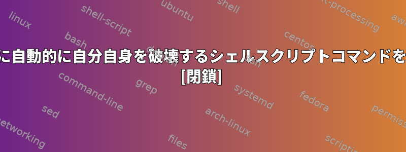 ジョブの実行後に自動的に自分自身を破壊するシェルスクリプトコマンドを作成するには？ [閉鎖]