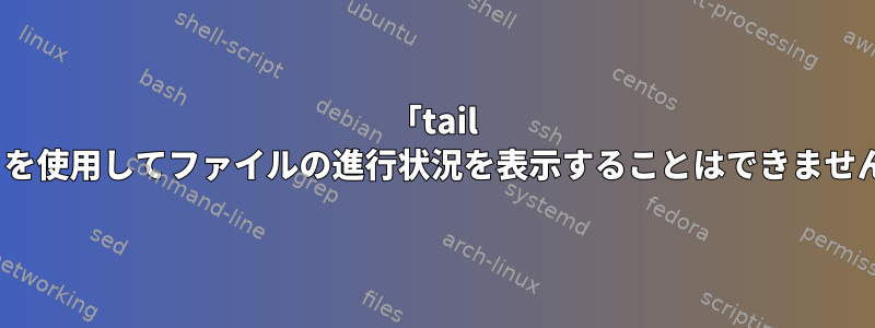 「tail -f」を使用してファイルの進行状況を表示することはできません。