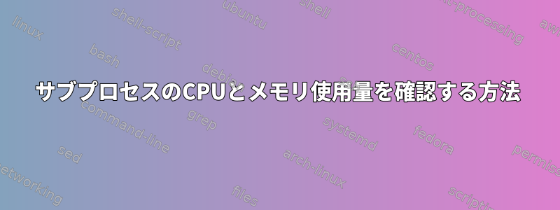 サブプロセスのCPUとメモリ使用量を確認する方法