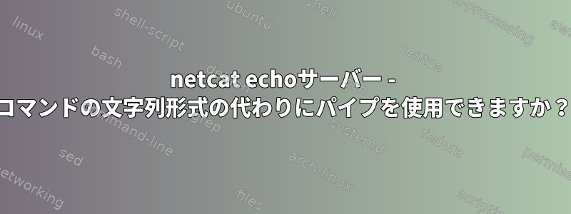 netcat echoサーバー - コマンドの文字列形式の代わりにパイプを使用できますか？