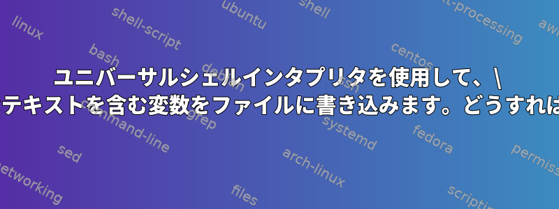 ユニバーサルシェルインタプリタを使用して、\ nを含む大きなテキストを含む変数をファイルに書き込みます。どうすればいいですか？