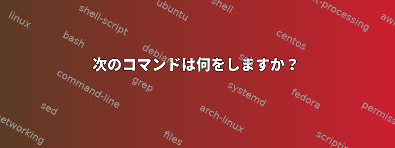 次のコマンドは何をしますか？