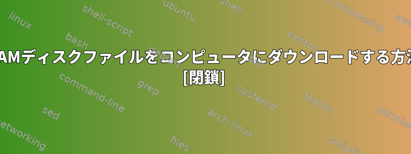 元のRAMディスクファイルをコンピュータにダウンロードする方法は？ [閉鎖]