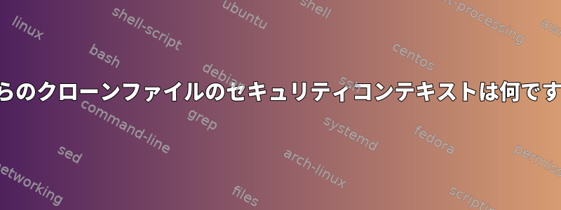 これらのクローンファイルのセキュリティコンテキストは何ですか？