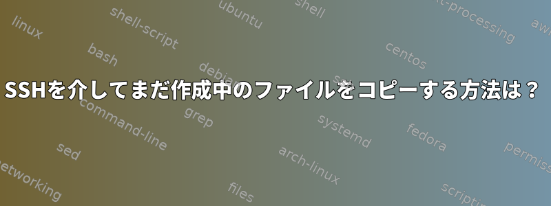 SSHを介してまだ作成中のファイルをコピーする方法は？