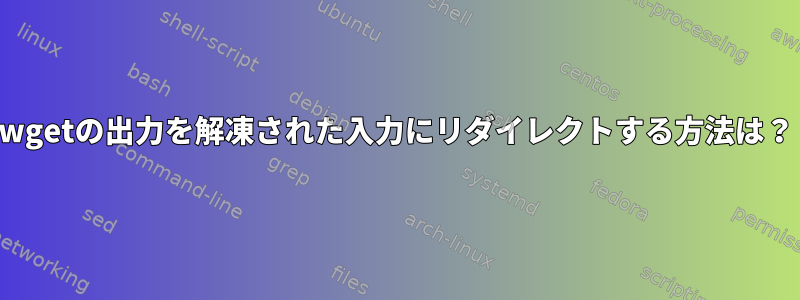 wgetの出力を解凍された入力にリダイレクトする方法は？